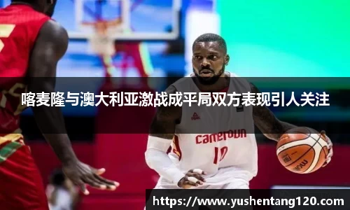 喀麦隆与澳大利亚激战成平局双方表现引人关注